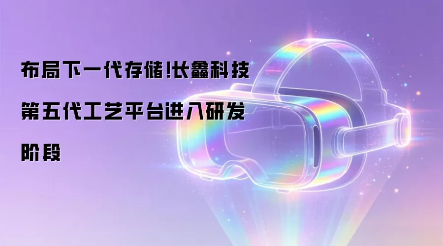 长鑫科技布局下一代存储！第五代工艺平台进入研发阶段