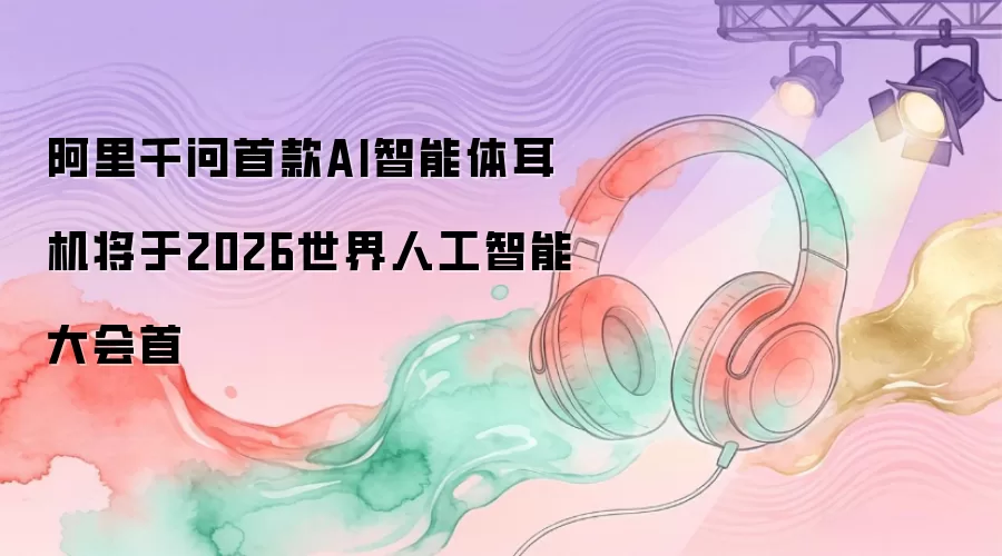 阿里千问首款AI智能体耳机定于2026世界人工智能大会首
