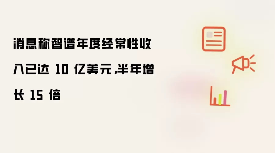 消息称智谱半年增长 15 倍 年度经常性收入已达 10 亿美元
