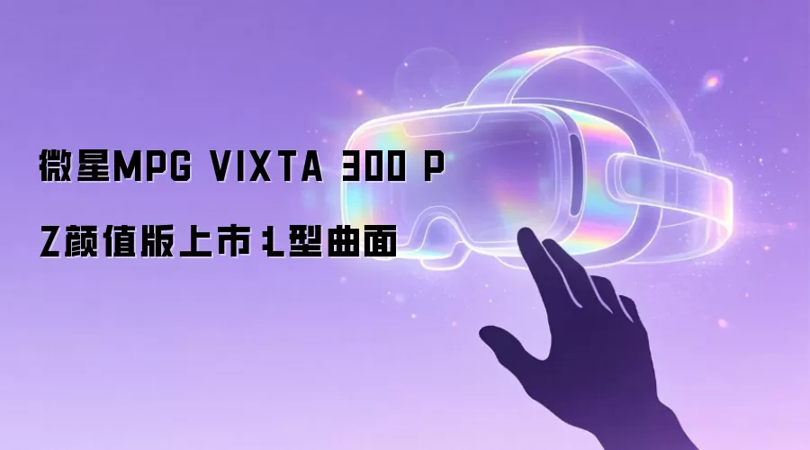 微星MPG VIXTA 300 PZ颜值版开售：L型曲面