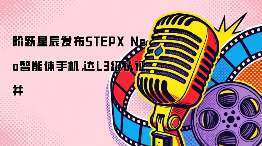 阶跃星辰发布STEPX Neo智能体手机：达L3级认证并