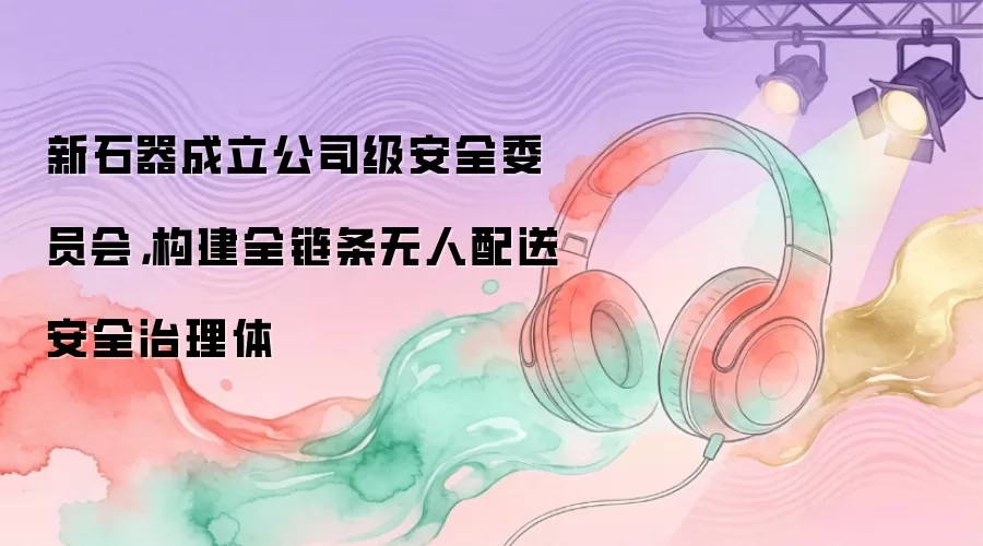 新石器成立公司级安全委员会：构建全链条无人配送安全治理体
