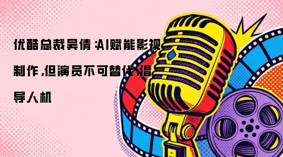 优酷总裁吴倩：AI赋能影视制作：但演员不可替代：倡导人机