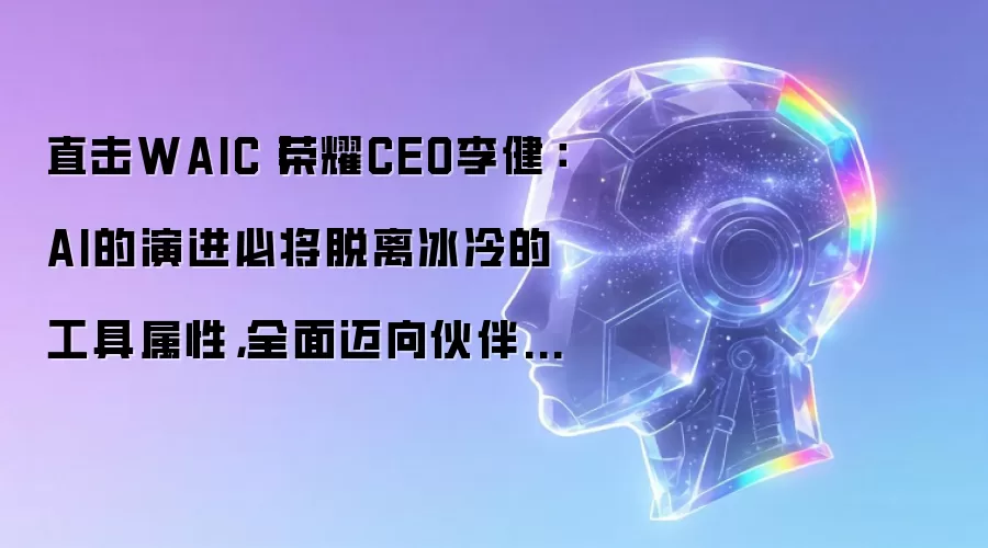 直击WAIC丨荣耀CEO李健：AI的演进终将脱离冰冷的工具属性 全面迈向伙伴型的类人生命体
