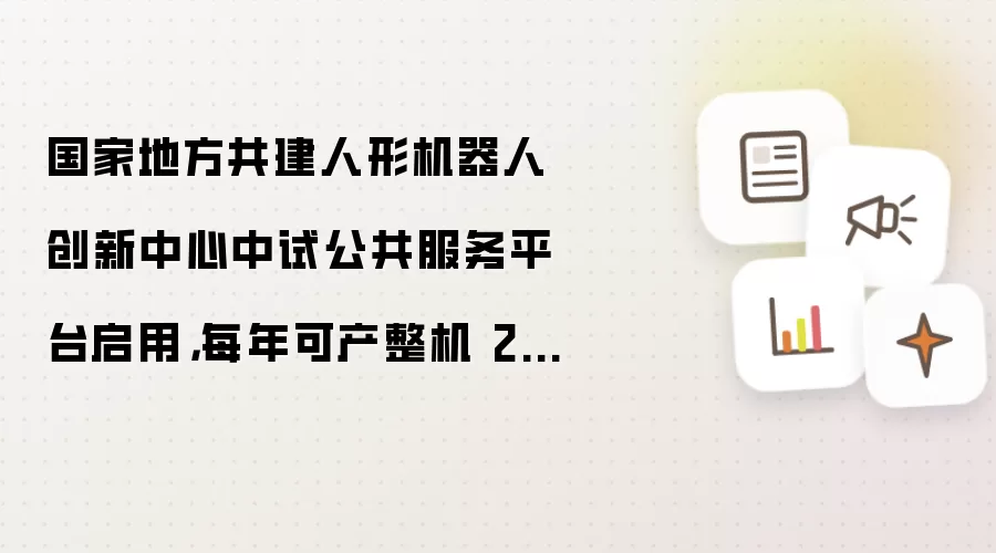 国家地方共建人形机器人创新中心中试公共服务平台启用:每年可产整机 2000 台