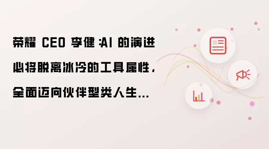 荣耀 CEO 李健:AI 的演进必将脱离冰冷的工具属性,全面迈向伙伴型类人生命体