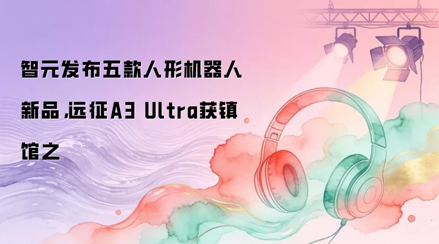 智元发布五款人形机器人新品,远征A3 Ultra获镇馆之