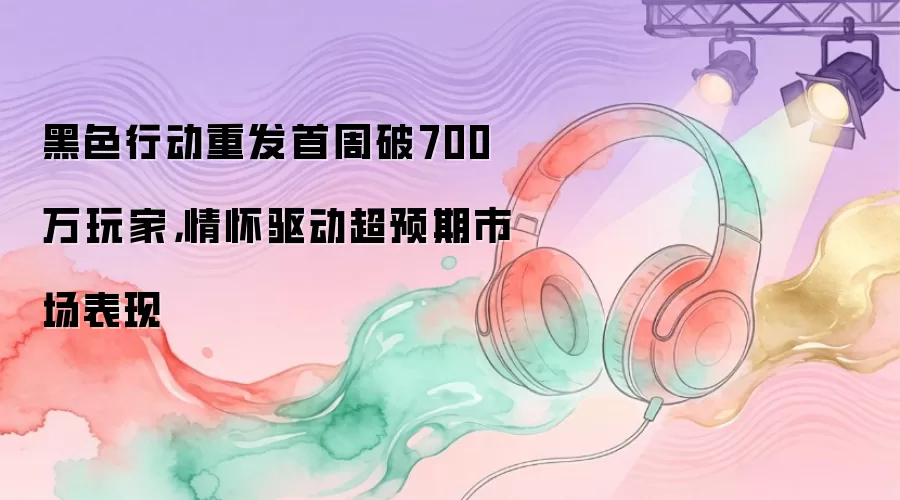 黑色行动重发首周破700万玩家,情怀驱动超预期市场表现