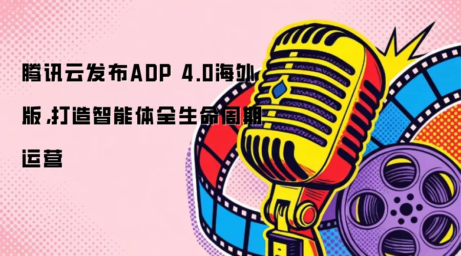 腾讯云发布ADP 4.0海外版,打造智能体全生命周期运营
