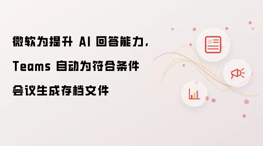 微软为提升AI回答能力 Teams自动为符合条件会议生成存档文件