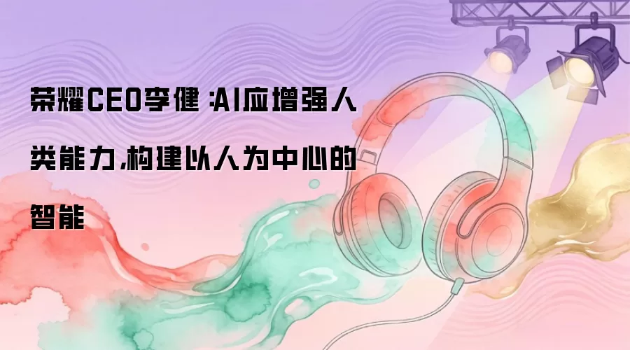 荣耀CEO李健：AI应增强人类能力 构建以人为中心的智能