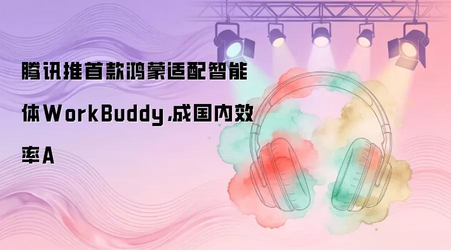 腾讯推首款鸿蒙适配智能体WorkBuddy：成国内效率A
