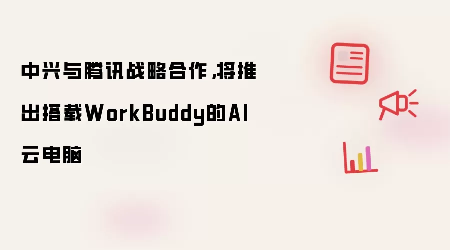 中兴与腾讯战略合作,将推出搭载WorkBuddy的AI云电脑