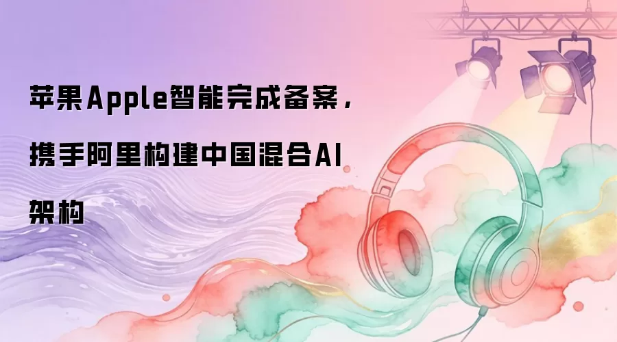 苹果Apple智能完成备案,携手阿里构建中国混合AI架构