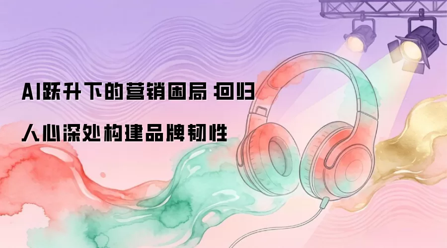 AI跃升下的营销困局:回归人心深处构建品牌韧性