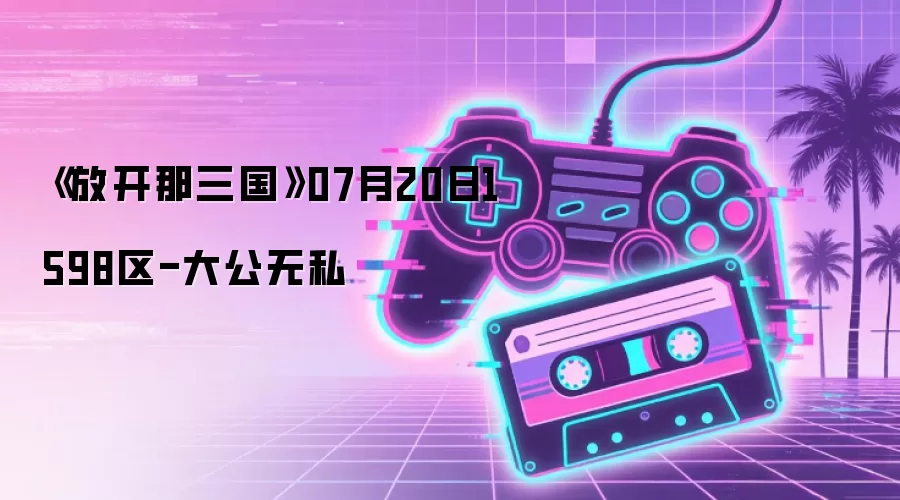《放开那三国》1598区07月20日-大公无私
