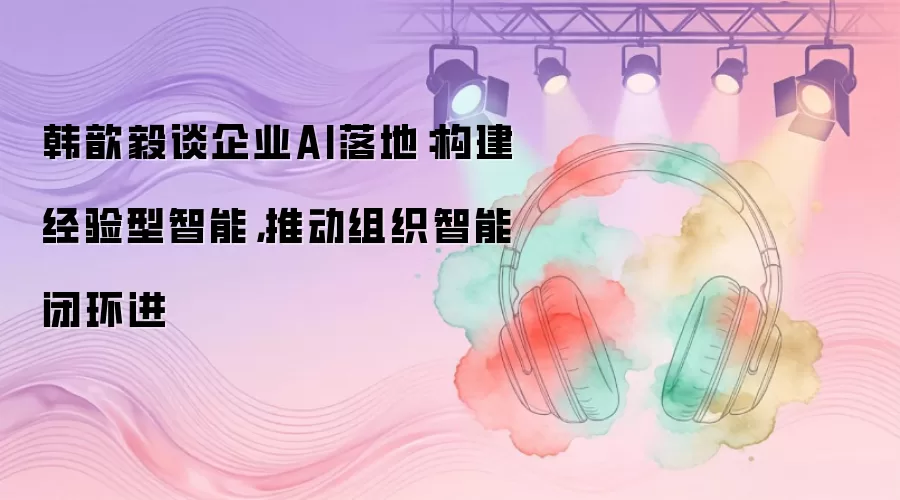 韩歆毅谈企业AI落地：构建经验型智能，推动组织智能闭环进