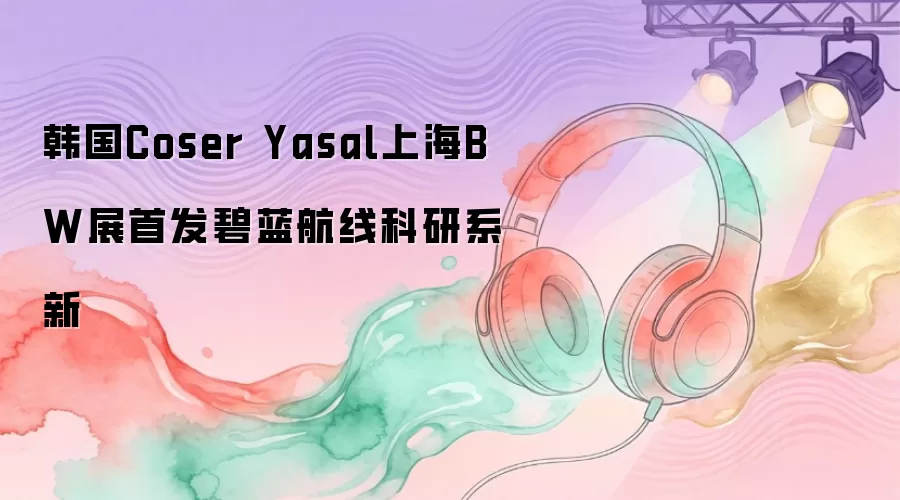 韩国Coser Yasal在上海BW展首发碧蓝航线科研系新