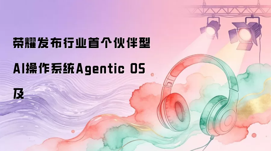 荣耀推出行业首个伙伴型AI操作系统Agentic OS及
