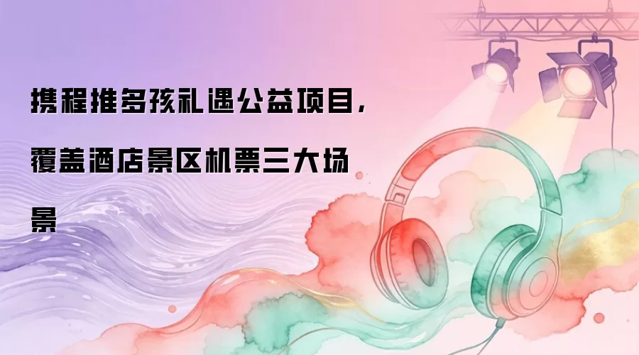 携程推多孩礼遇公益项目,覆盖酒店景区机票三大场景