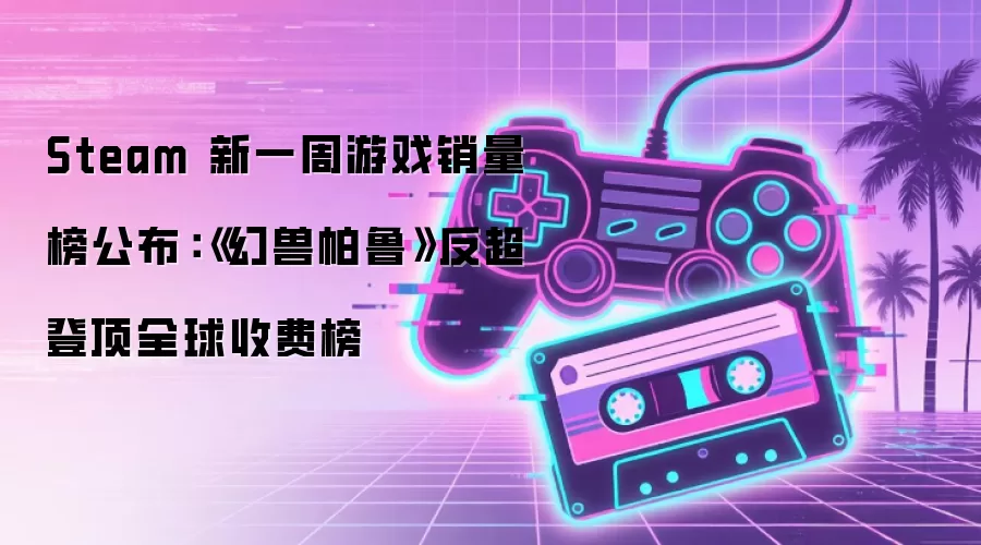 Steam 新一周游戏销量榜公布：《幻兽帕鲁》反超登顶全球收费榜
