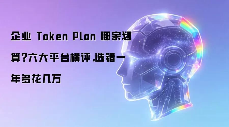 企业 Token Plan 哪家划算?六大平台横评,选错一年多花几万