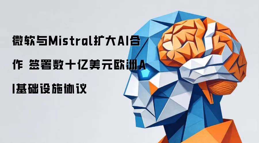 微软与Mistral深化AI合作 签署欧洲AI基础设施数十亿美元协议
