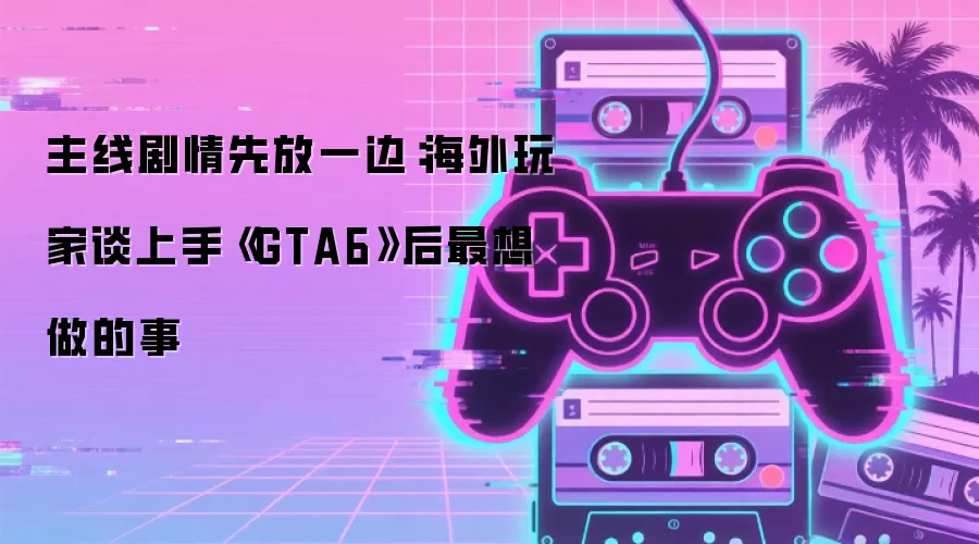 主线剧情先放一边：海外玩家聊上手《GTA6》后最想做的事