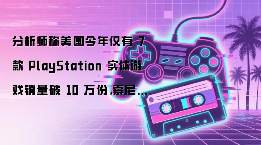 分析师称美国今年仅有 7 款 PlayStation 实体游戏销量破 10 万份 索尼几乎不可能撤回决定