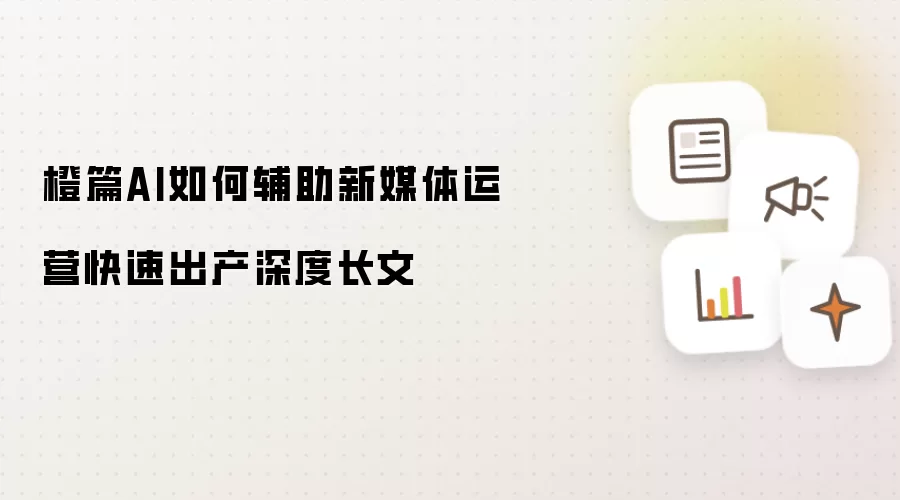 橙篇AI怎样辅助新媒体运营快速产出深度长文
