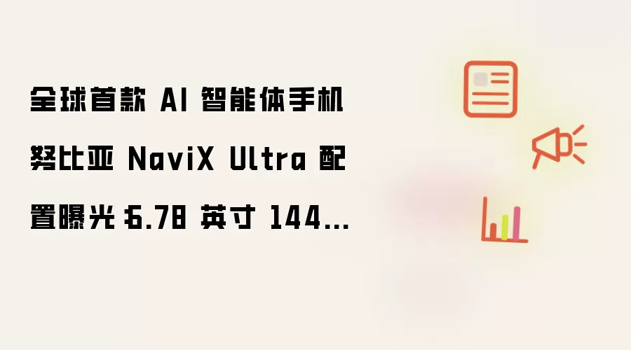 全球首款 AI 智能体手机努比亚 NaviX Ultra 曝光配置：6.78 英寸 144Hz 屏、7100mAh 电池