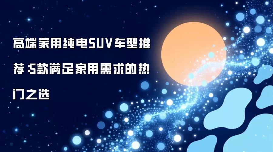 高端家用纯电SUV车型推荐：5款满足家用需求的热门之选