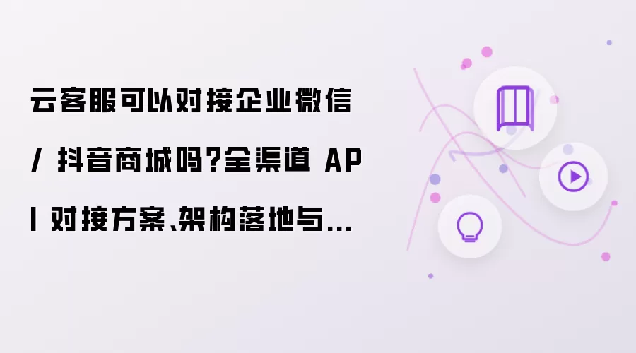 云客服可以对接企业微信 / 抖音商城吗?全渠道 API 对接方案、架构落地与踩坑总结