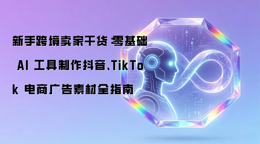 新手跨境卖家干货：零基础 AI 工具制作抖音和TikTok电商广告素材全指南