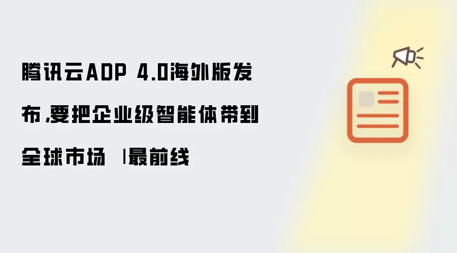 腾讯云ADP 4.0海外版发布：要把企业级智能体带到全球市场 | 最前线