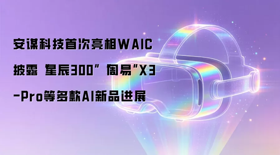 安谋科技首次亮相WAIC 披露星辰300 周易 X3-Pro等多款AI新品进展