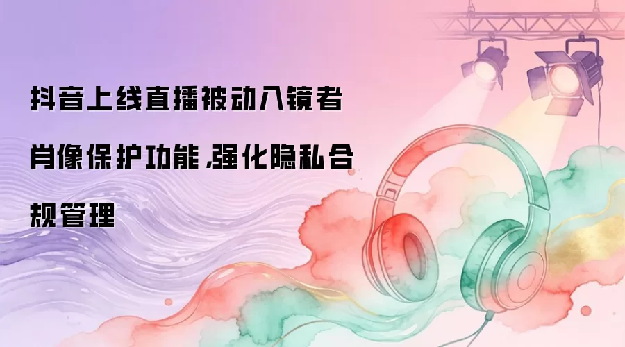 抖音上线直播被动入镜者肖像保护功能：强化隐私合规管理