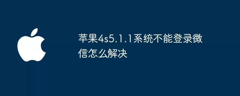 苹果4s5.1.1系统无法登录微信怎么办