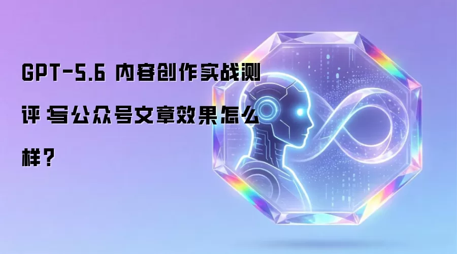 GPT-5.6 内容创作实战测评：写公众号文章效果怎么样？