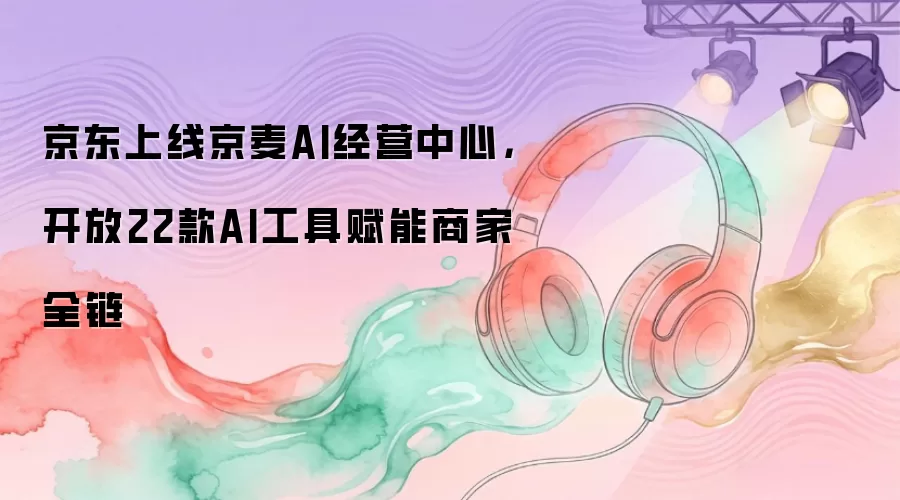 京东上线京麦AI经营中心，开放22款AI工具赋能商家全链