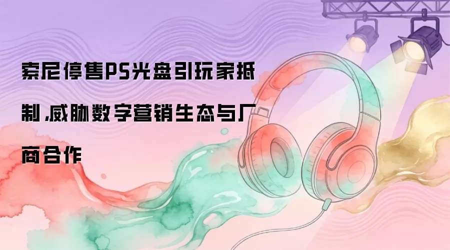 索尼停售PS光盘引玩家抵制：威胁数字营销生态与厂商合作