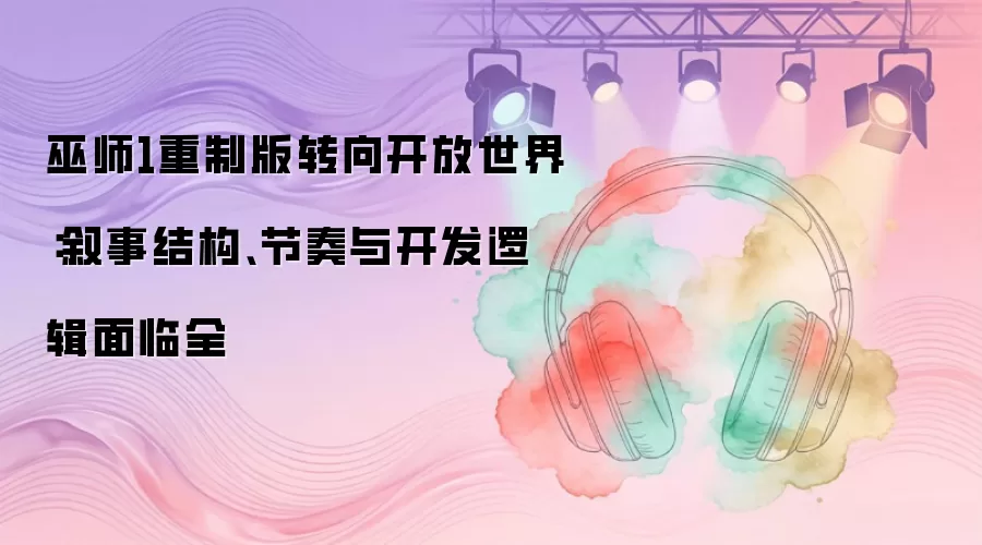 巫师1重制版转向开放世界：叙事结构、节奏与开发逻辑面临全