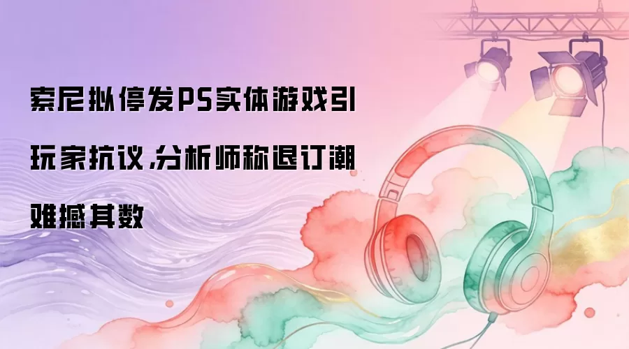 索尼拟停发PS实体游戏引玩家抗议：分析师称退订潮难撼其数