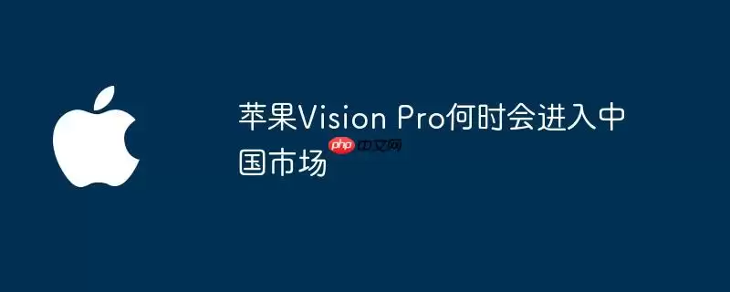 苹果Vision Pro何时会登陆中国市场
