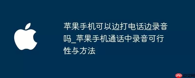 苹果手机是否可以边打电话边录音_苹果手机通话中录音可行性与方法