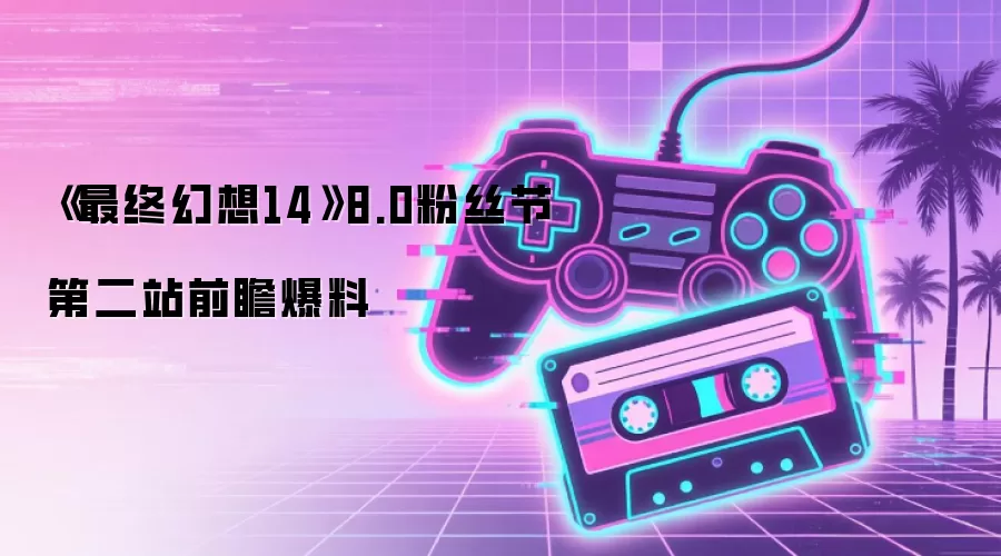 《最终幻想14》8.0粉丝节第二站情报前瞻
