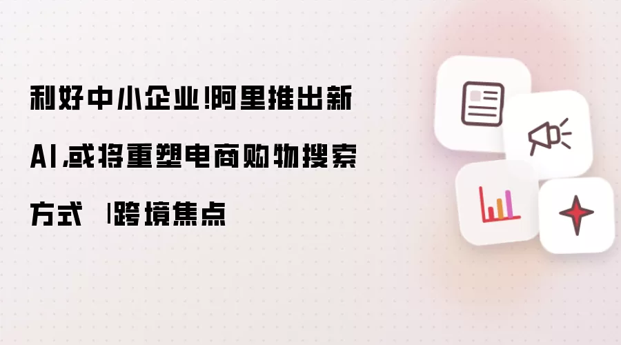 利好中小企业！阿里推出新AI，或将重塑电商购物搜索方式 | 跨境焦点