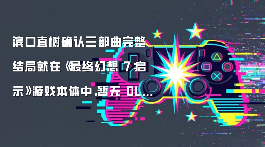 滨口直树确认三部曲完整结局就在《最终幻想 7：启示》游戏本体中，暂无 DLC 计划