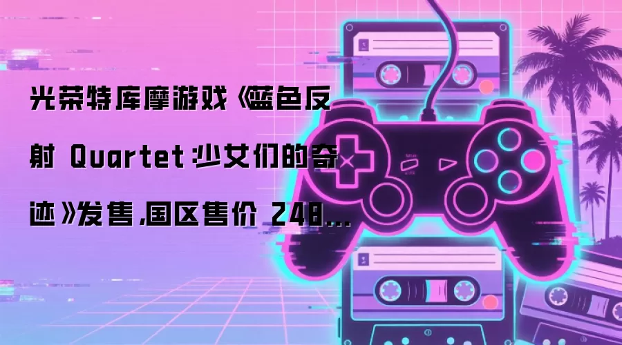光荣特库摩游戏《蓝色反射 Quartet：少女们的奇迹》发售，国区售价 248 元