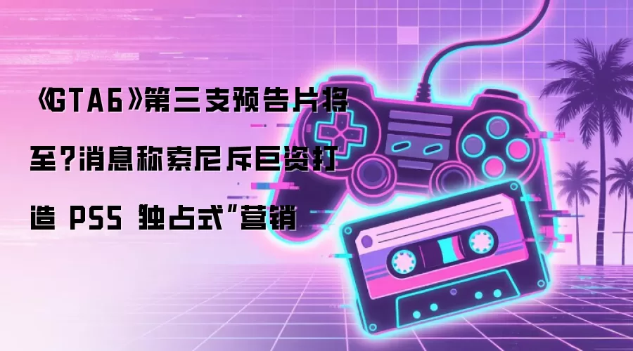 《GTA6》第三支预告片将至？消息称索尼斥巨资打造 PS5“独占式”营销